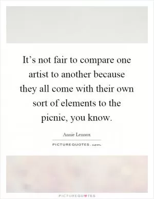 It’s not fair to compare one artist to another because they all come with their own sort of elements to the picnic, you know Picture Quote #1