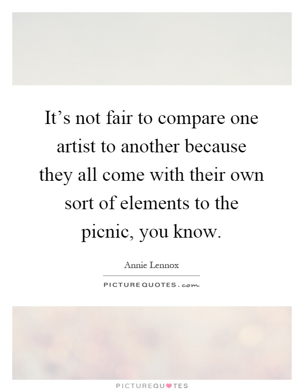 It's not fair to compare one artist to another because they all come with their own sort of elements to the picnic, you know Picture Quote #1