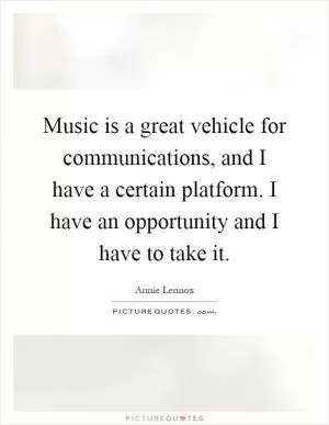 Music is a great vehicle for communications, and I have a certain platform. I have an opportunity and I have to take it Picture Quote #1