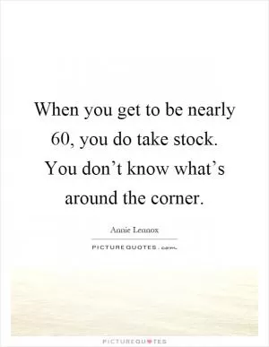 When you get to be nearly 60, you do take stock. You don’t know what’s around the corner Picture Quote #1