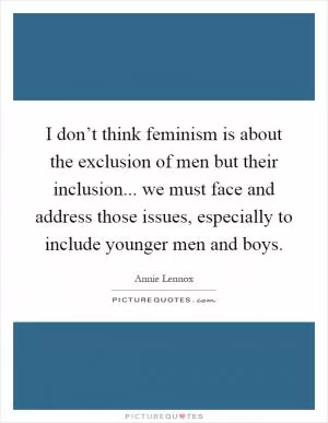 I don’t think feminism is about the exclusion of men but their inclusion... we must face and address those issues, especially to include younger men and boys Picture Quote #1
