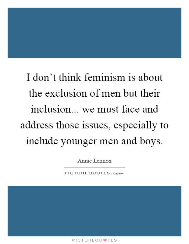 I don't think feminism is about the exclusion of men but their inclusion... we must face and address those issues, especially to include younger men and boys Picture Quote #1