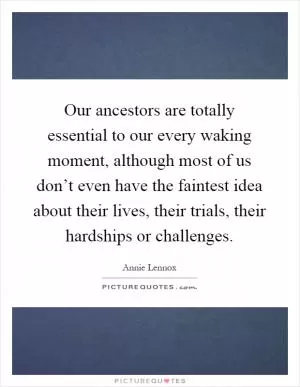 Our ancestors are totally essential to our every waking moment, although most of us don’t even have the faintest idea about their lives, their trials, their hardships or challenges Picture Quote #1