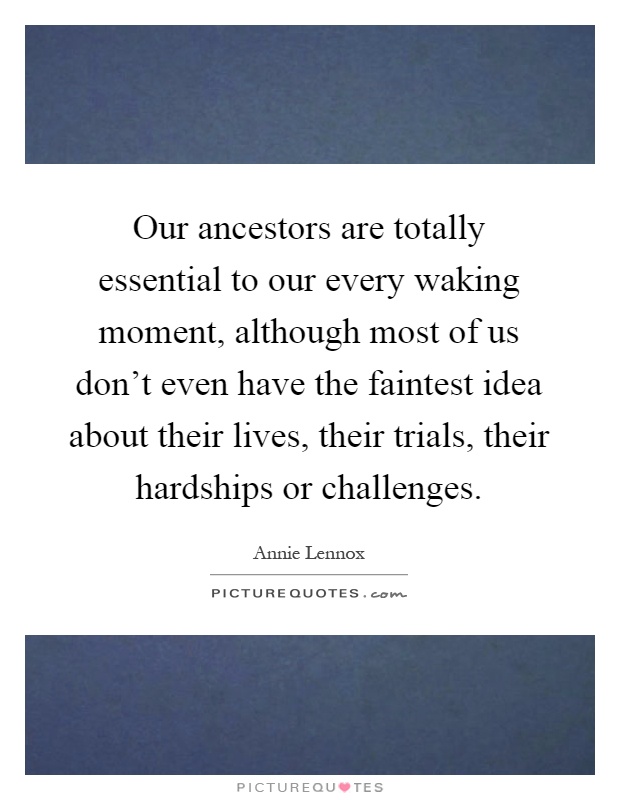 Our ancestors are totally essential to our every waking moment, although most of us don't even have the faintest idea about their lives, their trials, their hardships or challenges Picture Quote #1