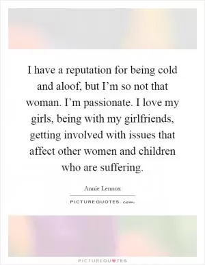 I have a reputation for being cold and aloof, but I’m so not that woman. I’m passionate. I love my girls, being with my girlfriends, getting involved with issues that affect other women and children who are suffering Picture Quote #1