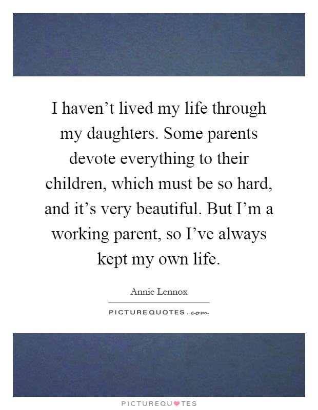 I haven't lived my life through my daughters. Some parents devote everything to their children, which must be so hard, and it's very beautiful. But I'm a working parent, so I've always kept my own life Picture Quote #1