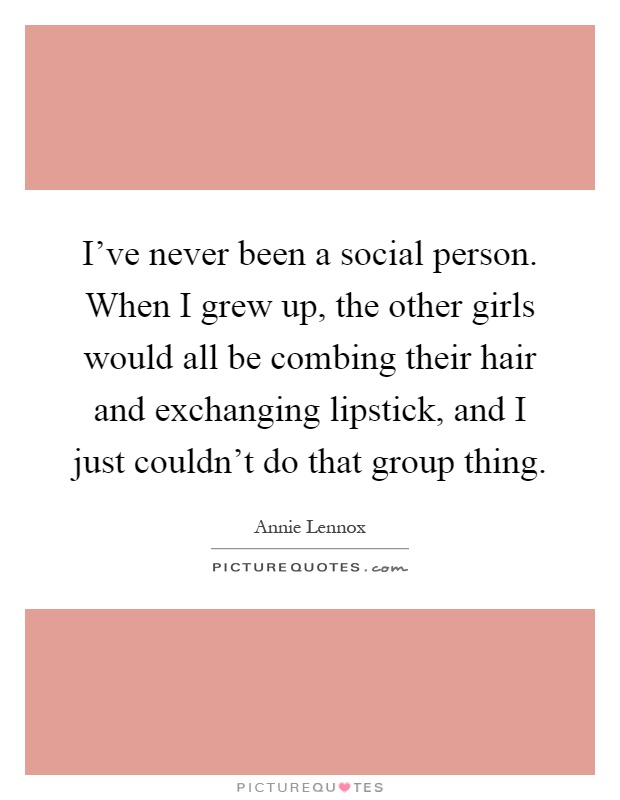 I've never been a social person. When I grew up, the other girls would all be combing their hair and exchanging lipstick, and I just couldn't do that group thing Picture Quote #1