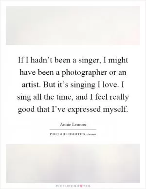 If I hadn’t been a singer, I might have been a photographer or an artist. But it’s singing I love. I sing all the time, and I feel really good that I’ve expressed myself Picture Quote #1