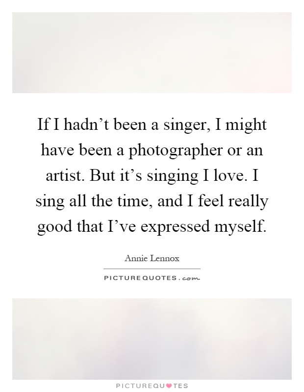 If I hadn't been a singer, I might have been a photographer or an artist. But it's singing I love. I sing all the time, and I feel really good that I've expressed myself Picture Quote #1