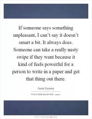 If someone says something unpleasant, I can’t say it doesn’t smart a bit. It always does. Someone can take a really nasty swipe if they want because it kind of feels powerful for a person to write in a paper and get that thing out there Picture Quote #1