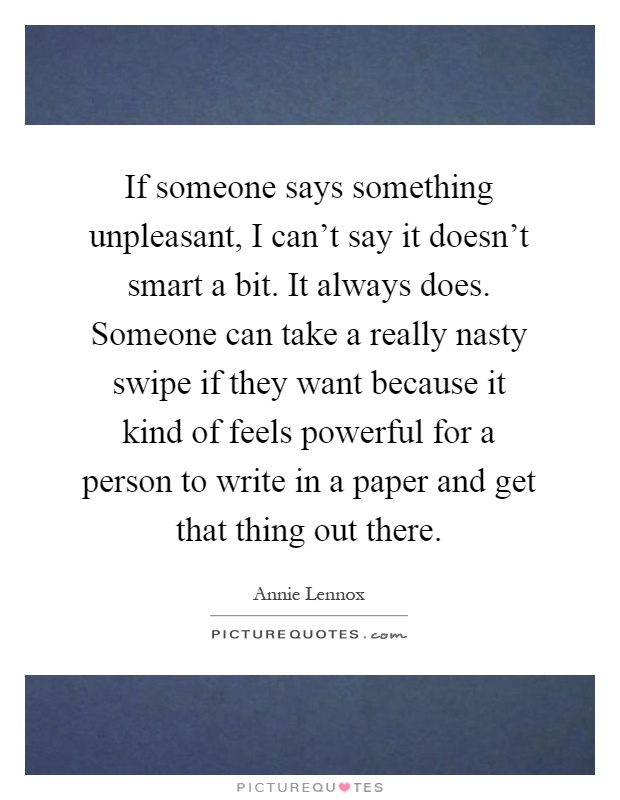 If someone says something unpleasant, I can't say it doesn't smart a bit. It always does. Someone can take a really nasty swipe if they want because it kind of feels powerful for a person to write in a paper and get that thing out there Picture Quote #1