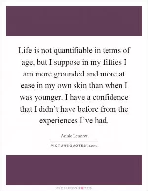 Life is not quantifiable in terms of age, but I suppose in my fifties I am more grounded and more at ease in my own skin than when I was younger. I have a confidence that I didn’t have before from the experiences I’ve had Picture Quote #1