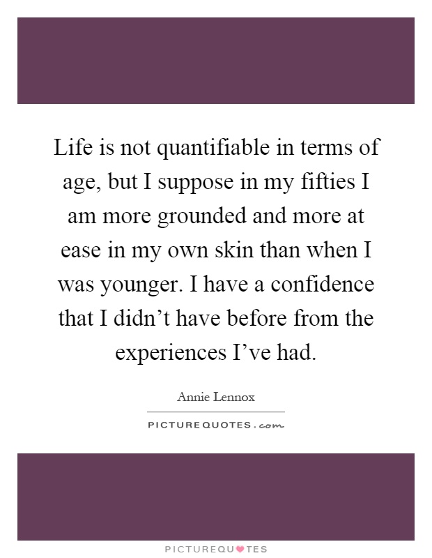 Life is not quantifiable in terms of age, but I suppose in my fifties I am more grounded and more at ease in my own skin than when I was younger. I have a confidence that I didn't have before from the experiences I've had Picture Quote #1