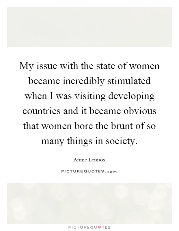 My issue with the state of women became incredibly stimulated when I was visiting developing countries and it became obvious that women bore the brunt of so many things in society Picture Quote #1