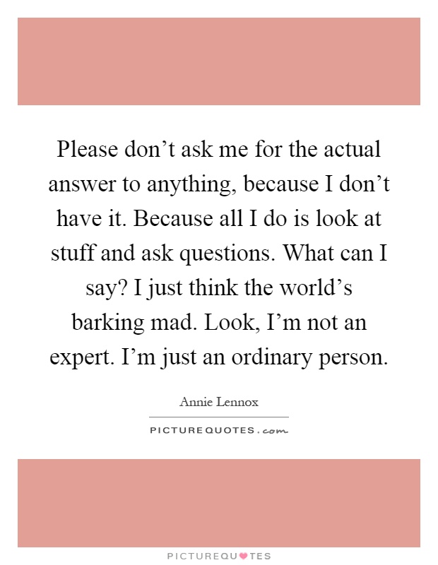 Please don't ask me for the actual answer to anything, because I don't have it. Because all I do is look at stuff and ask questions. What can I say? I just think the world's barking mad. Look, I'm not an expert. I'm just an ordinary person Picture Quote #1