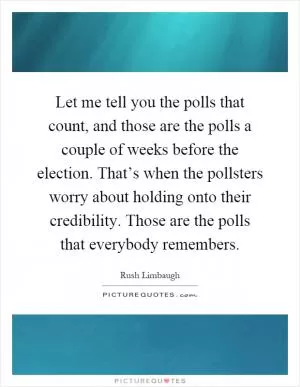 Let me tell you the polls that count, and those are the polls a couple of weeks before the election. That’s when the pollsters worry about holding onto their credibility. Those are the polls that everybody remembers Picture Quote #1