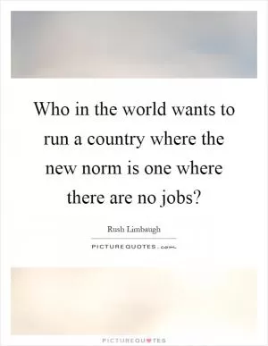 Who in the world wants to run a country where the new norm is one where there are no jobs? Picture Quote #1