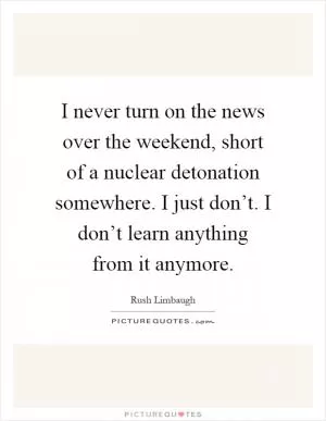 I never turn on the news over the weekend, short of a nuclear detonation somewhere. I just don’t. I don’t learn anything from it anymore Picture Quote #1
