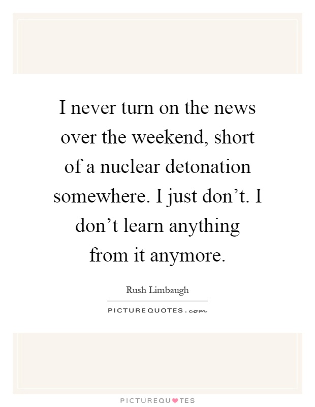 I never turn on the news over the weekend, short of a nuclear detonation somewhere. I just don't. I don't learn anything from it anymore Picture Quote #1