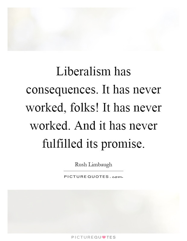 Liberalism has consequences. It has never worked, folks! It has never worked. And it has never fulfilled its promise Picture Quote #1