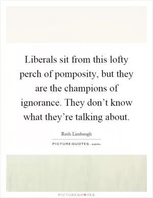 Liberals sit from this lofty perch of pomposity, but they are the champions of ignorance. They don’t know what they’re talking about Picture Quote #1
