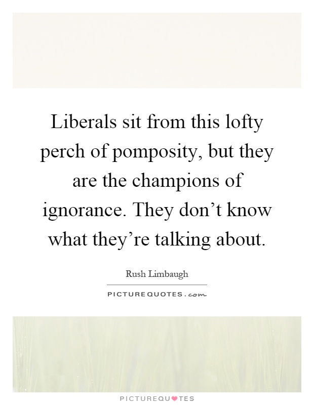 Liberals sit from this lofty perch of pomposity, but they are the champions of ignorance. They don't know what they're talking about Picture Quote #1