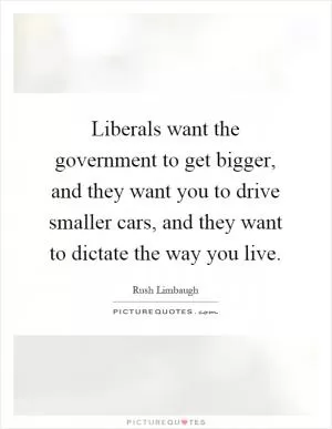 Liberals want the government to get bigger, and they want you to drive smaller cars, and they want to dictate the way you live Picture Quote #1