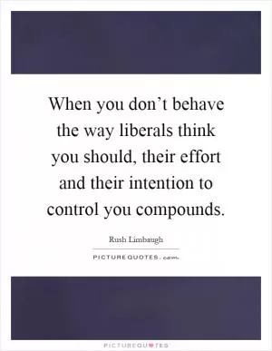When you don’t behave the way liberals think you should, their effort and their intention to control you compounds Picture Quote #1