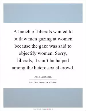 A bunch of liberals wanted to outlaw men gazing at women because the gaze was said to objectify women. Sorry, liberals, it can’t be helped among the heterosexual crowd Picture Quote #1