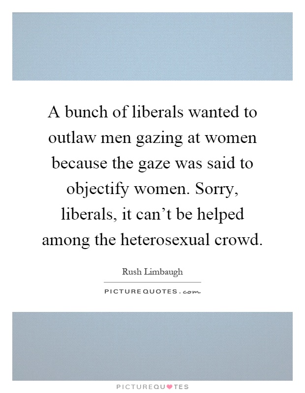 A bunch of liberals wanted to outlaw men gazing at women because the gaze was said to objectify women. Sorry, liberals, it can't be helped among the heterosexual crowd Picture Quote #1