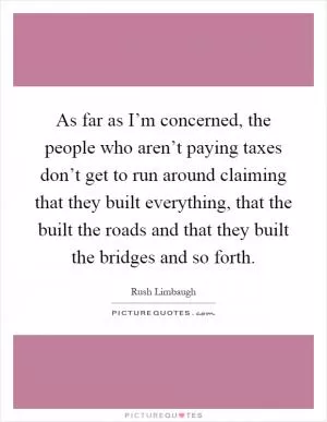As far as I’m concerned, the people who aren’t paying taxes don’t get to run around claiming that they built everything, that the built the roads and that they built the bridges and so forth Picture Quote #1