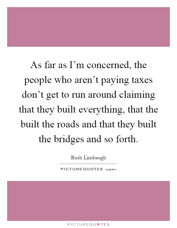 As far as I'm concerned, the people who aren't paying taxes don't get to run around claiming that they built everything, that the built the roads and that they built the bridges and so forth Picture Quote #1