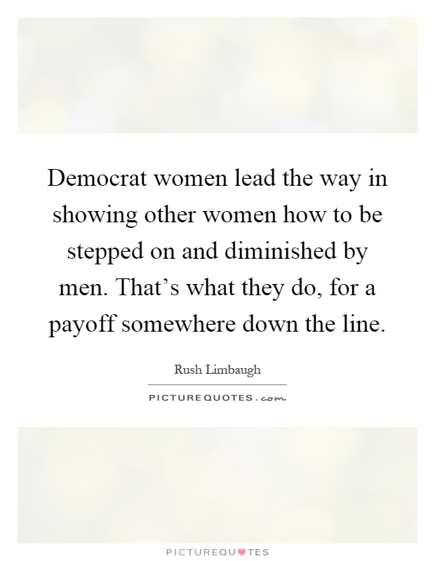 Democrat women lead the way in showing other women how to be stepped on and diminished by men. That's what they do, for a payoff somewhere down the line Picture Quote #1