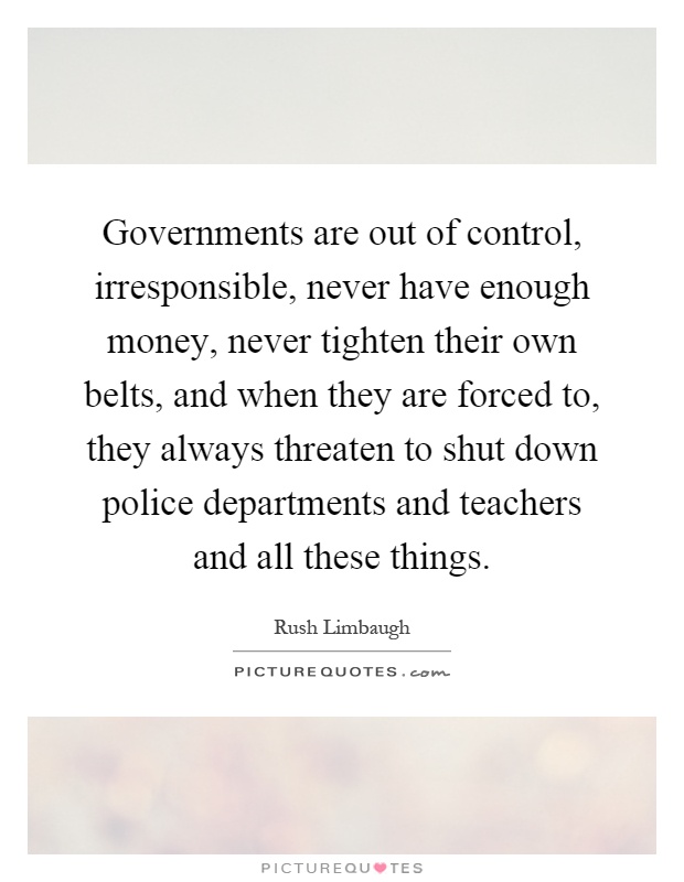 Governments are out of control, irresponsible, never have enough money, never tighten their own belts, and when they are forced to, they always threaten to shut down police departments and teachers and all these things Picture Quote #1