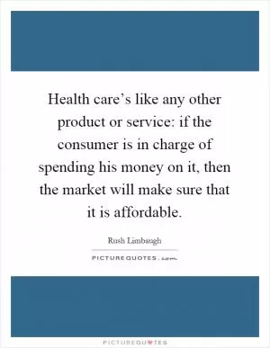 Health care’s like any other product or service: if the consumer is in charge of spending his money on it, then the market will make sure that it is affordable Picture Quote #1