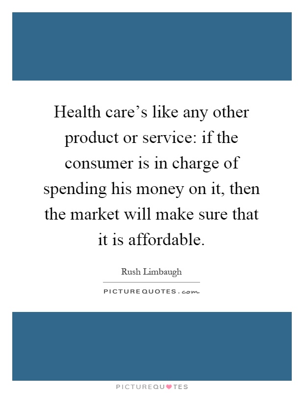 Health care's like any other product or service: if the consumer is in charge of spending his money on it, then the market will make sure that it is affordable Picture Quote #1