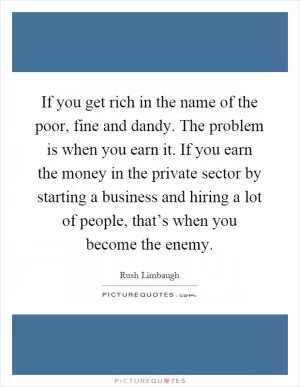 If you get rich in the name of the poor, fine and dandy. The problem is when you earn it. If you earn the money in the private sector by starting a business and hiring a lot of people, that’s when you become the enemy Picture Quote #1