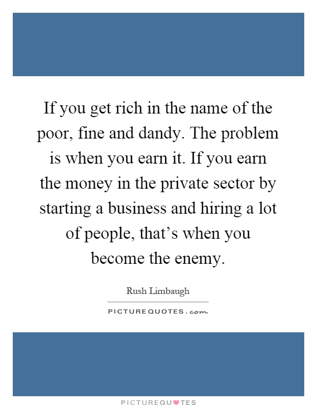 If you get rich in the name of the poor, fine and dandy. The problem is when you earn it. If you earn the money in the private sector by starting a business and hiring a lot of people, that's when you become the enemy Picture Quote #1