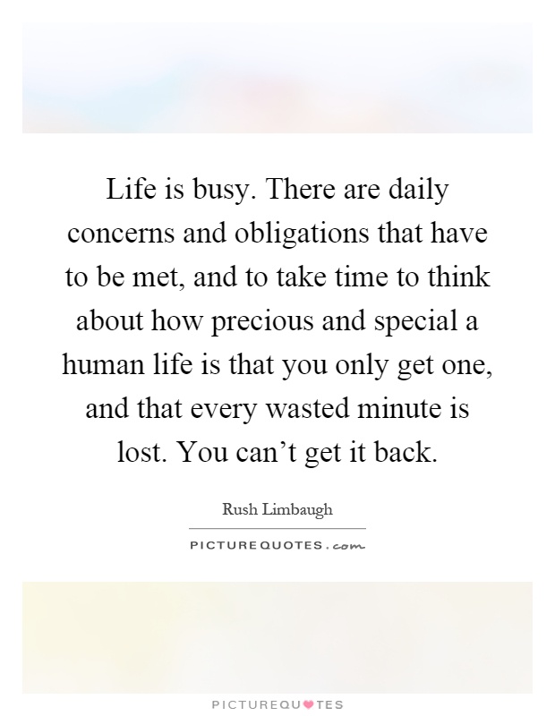 Life is busy. There are daily concerns and obligations that have to be met, and to take time to think about how precious and special a human life is that you only get one, and that every wasted minute is lost. You can't get it back Picture Quote #1