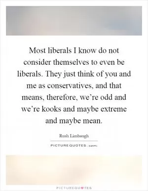 Most liberals I know do not consider themselves to even be liberals. They just think of you and me as conservatives, and that means, therefore, we’re odd and we’re kooks and maybe extreme and maybe mean Picture Quote #1