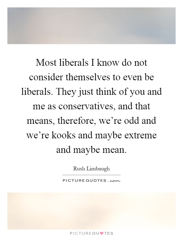 Most liberals I know do not consider themselves to even be liberals. They just think of you and me as conservatives, and that means, therefore, we're odd and we're kooks and maybe extreme and maybe mean Picture Quote #1