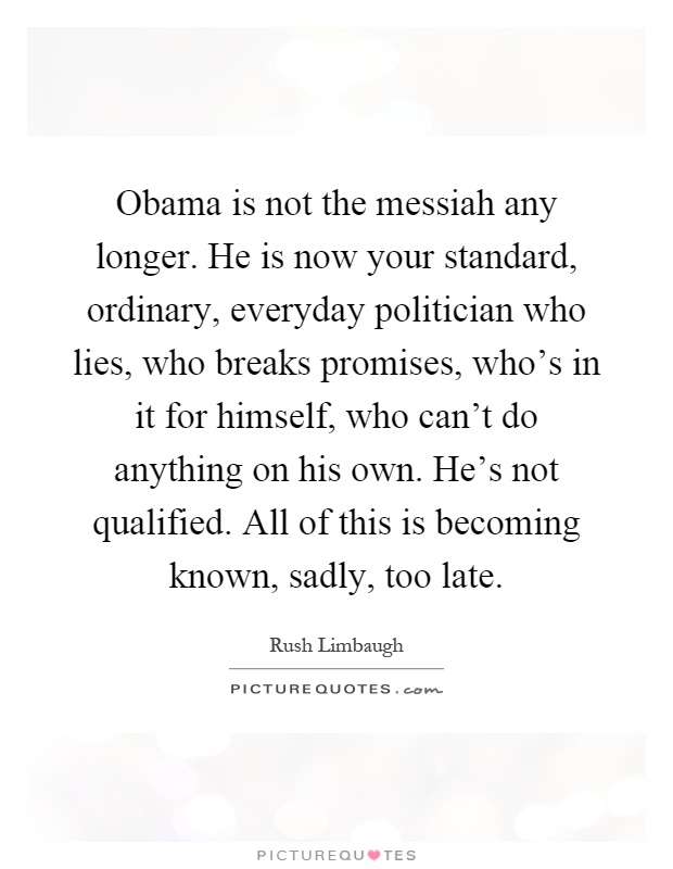 Obama is not the messiah any longer. He is now your standard, ordinary, everyday politician who lies, who breaks promises, who's in it for himself, who can't do anything on his own. He's not qualified. All of this is becoming known, sadly, too late Picture Quote #1