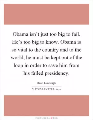 Obama isn’t just too big to fail. He’s too big to know. Obama is so vital to the country and to the world, he must be kept out of the loop in order to save him from his failed presidency Picture Quote #1
