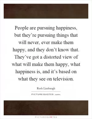 People are pursuing happiness, but they’re pursuing things that will never, ever make them happy, and they don’t know that. They’ve got a distorted view of what will make them happy, what happiness is, and it’s based on what they see on television Picture Quote #1
