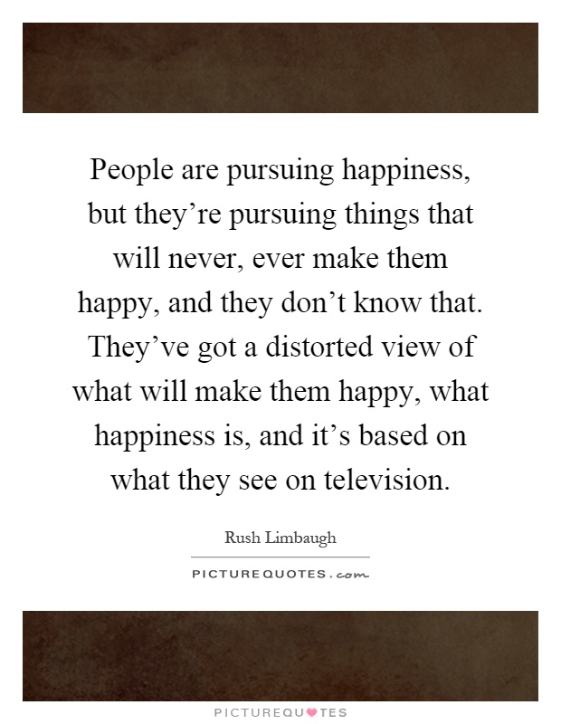 People are pursuing happiness, but they're pursuing things that will never, ever make them happy, and they don't know that. They've got a distorted view of what will make them happy, what happiness is, and it's based on what they see on television Picture Quote #1
