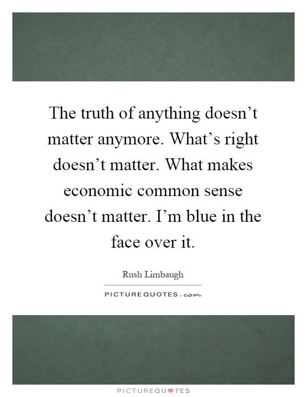 The truth of anything doesn't matter anymore. What's right doesn't matter. What makes economic common sense doesn't matter. I'm blue in the face over it Picture Quote #1