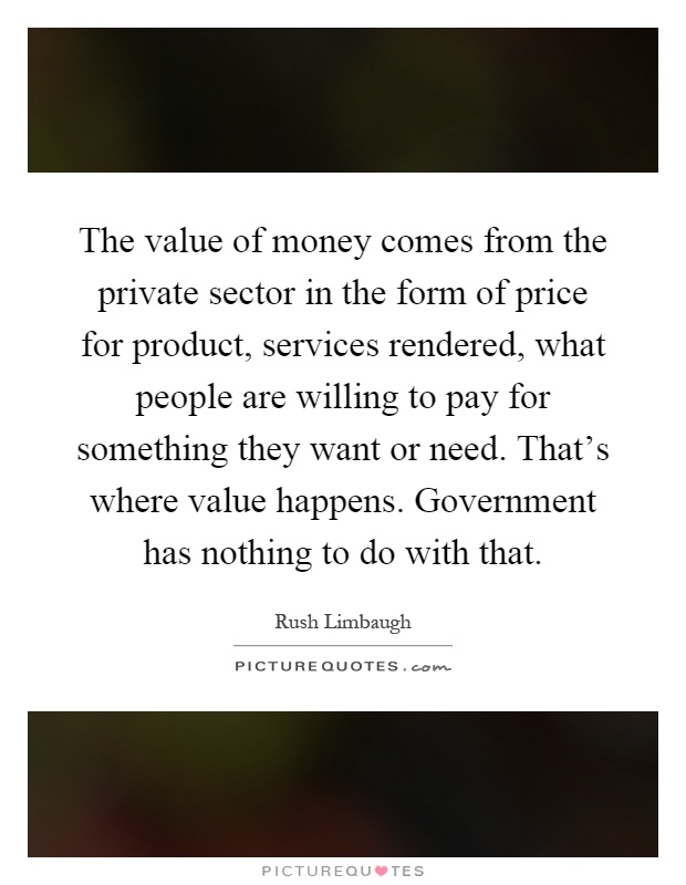 The value of money comes from the private sector in the form of price for product, services rendered, what people are willing to pay for something they want or need. That's where value happens. Government has nothing to do with that Picture Quote #1