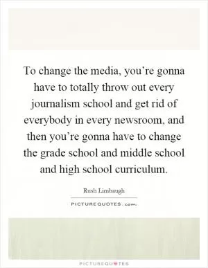 To change the media, you’re gonna have to totally throw out every journalism school and get rid of everybody in every newsroom, and then you’re gonna have to change the grade school and middle school and high school curriculum Picture Quote #1