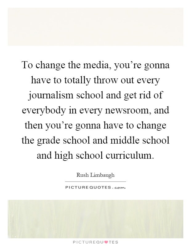 To change the media, you're gonna have to totally throw out every journalism school and get rid of everybody in every newsroom, and then you're gonna have to change the grade school and middle school and high school curriculum Picture Quote #1