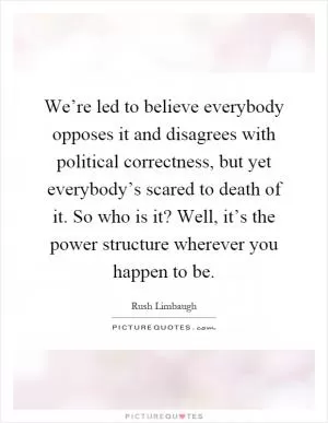 We’re led to believe everybody opposes it and disagrees with political correctness, but yet everybody’s scared to death of it. So who is it? Well, it’s the power structure wherever you happen to be Picture Quote #1